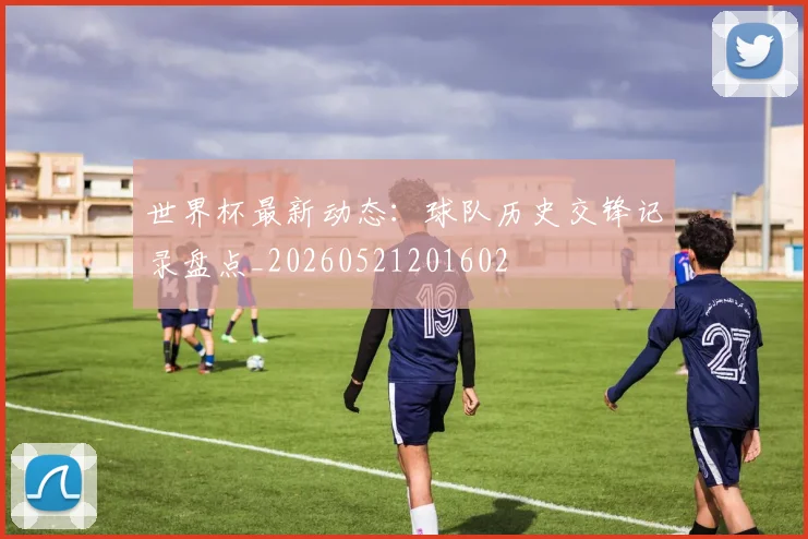 世界杯最新动态：球队历史交锋记录盘点_20260521201602