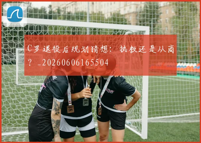 C罗退役后规划猜想：执教还是从商？_20260606165504