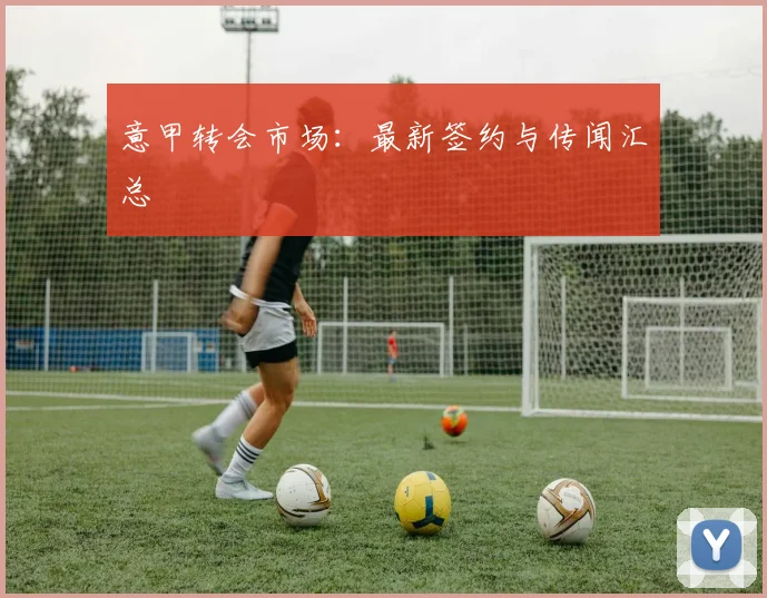 意甲转会市场：最新签约与传闻汇总