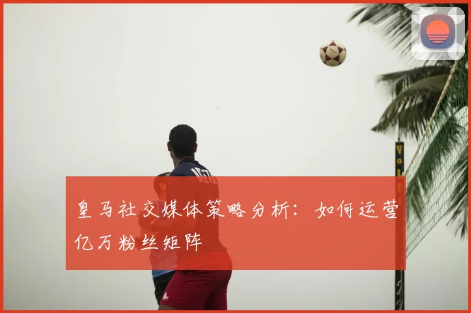皇马社交媒体策略分析:如何运营亿万粉丝矩阵