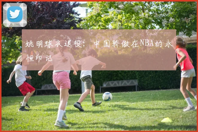 姚明球衣退役：中国骄傲在NBA的永恒印记