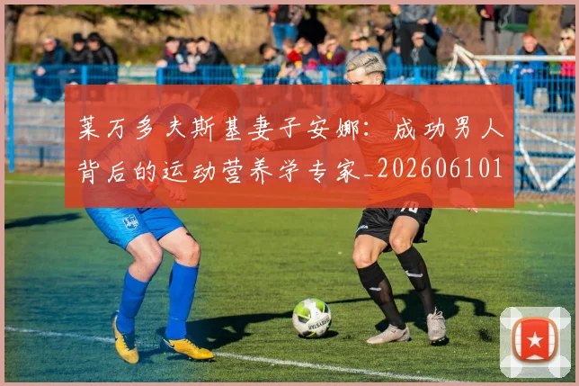 莱万多夫斯基妻子安娜：成功男人背后的运动营养学专家_20260610170129