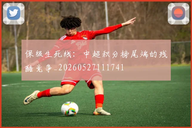 保级生死线:中超积分榜尾端的残酷竞争_20260527111741