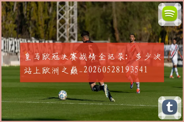 皇马欧冠决赛战绩全记录：多少次站上欧洲之巅_20260528193541