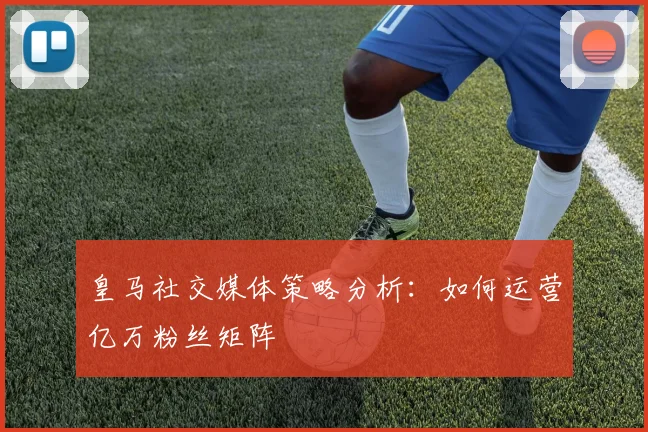 皇马社交媒体策略分析：如何运营亿万粉丝矩阵